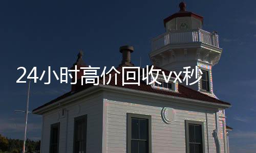 24小时高价回收v回收微信秒结x秒结（高价回收微信500元秒结）